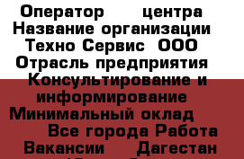 Оператор Call-центра › Название организации ­ Техно-Сервис, ООО › Отрасль предприятия ­ Консультирование и информирование › Минимальный оклад ­ 30 000 - Все города Работа » Вакансии   . Дагестан респ.,Южно-Сухокумск г.